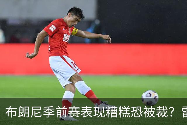 布朗尼季前赛表现糟糕恐被裁？雷迪克：他和球队阵容不匹配