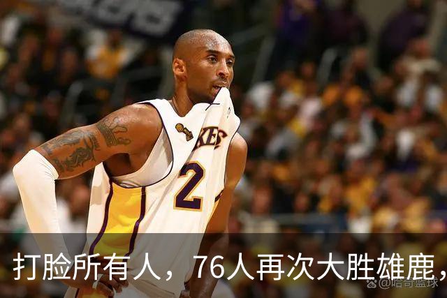打脸所有人，76人再次大胜雄鹿，恩比德砍下三双，没有詹姆斯76人仍能轻松胜利