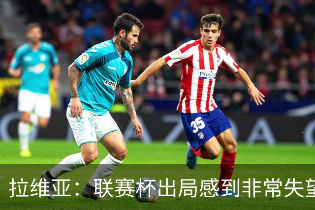 拉维亚：联赛杯出局感到非常失望，我们是一支有竞争力的球队