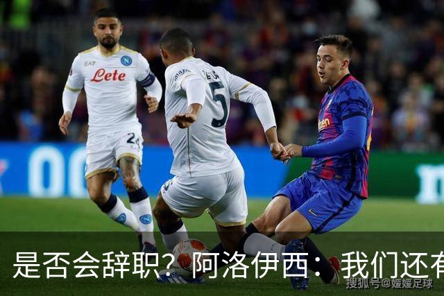 是否会辞职？阿洛伊西：我们还有一场比赛，剩下的赛季后再说